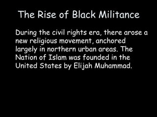 The Rise of Black Militance
During the civil rights era, there arose a
new religious movement, anchored
largely in northern urban areas. The
Nation of Islam was founded in the
United States by Elijah Muhammad.
 