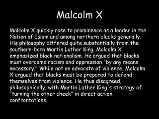 Malcolm X
Malcolm X quickly rose to prominence as a leader in the
Nation of Islam and among northern blacks generally.
His philosophy differed quite substantially from the
southern-born Martin Luther King. Malcolm X
emphasized black nationalism. He argued that blacks
must overcome racism and oppression "by any means
necessary." While not an advocate of violence, Malcolm
X argued that blacks must be prepared to defend
themselves from violence. He thus disagreed,
philosophically, with Martin Luther King's strategy of
"turning the other cheek" in direct action
confrontations.
 