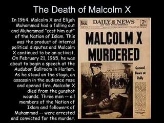 The Death of Malcolm X
In 1964, Malcolm X and Elijah
Muhammad had a falling out
and Muhammad "cast him out"
of the Nation of Islam. This
was the product of internal
political disputes and Malcolm
X continued to be an activist.
On February 21, 1965, he was
about to begin a speech at the
Audubon Ballroom in Harlem.
As he stood on the stage, an
assassin in the audience rose
and opened fire. Malcolm X
died from the gunshot
wounds. Three men -- all
members of the Nation of
Islam and followers of
Muhammad -- were arrested
and convicted for the murder.
 