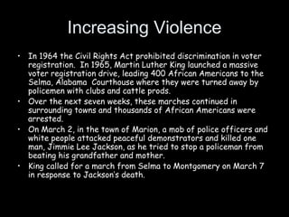 Increasing Violence
• In 1964 the Civil Rights Act prohibited discrimination in voter
registration. In 1965, Martin Luther King launched a massive
voter registration drive, leading 400 African Americans to the
Selma, Alabama Courthouse where they were turned away by
policemen with clubs and cattle prods.
• Over the next seven weeks, these marches continued in
surrounding towns and thousands of African Americans were
arrested.
• On March 2, in the town of Marion, a mob of police officers and
white people attacked peaceful demonstrators and killed one
man, Jimmie Lee Jackson, as he tried to stop a policeman from
beating his grandfather and mother.
• King called for a march from Selma to Montgomery on March 7
in response to Jackson’s death.
 