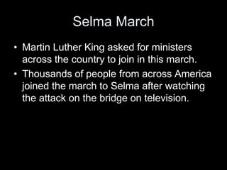 Selma March
• Martin Luther King asked for ministers
across the country to join in this march.
• Thousands of people from across America
joined the march to Selma after watching
the attack on the bridge on television.
 