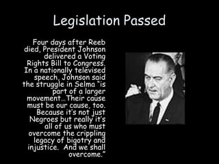 Legislation Passed
Four days after Reeb
died, President Johnson
delivered a Voting
Rights Bill to Congress.
In a nationally televised
speech, Johnson said
the struggle in Selma “is
part of a larger
movement…Their cause
must be our cause, too.
Because it’s not just
Negroes but really it’s
all of us who must
overcome the crippling
legacy of bigotry and
injustice. And we shall
overcome.”
 