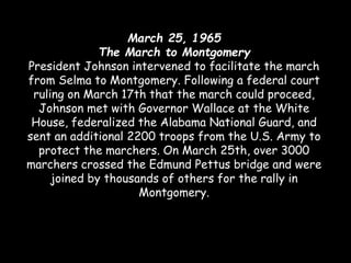 March 25, 1965
The March to Montgomery
President Johnson intervened to facilitate the march
from Selma to Montgomery. Following a federal court
ruling on March 17th that the march could proceed,
Johnson met with Governor Wallace at the White
House, federalized the Alabama National Guard, and
sent an additional 2200 troops from the U.S. Army to
protect the marchers. On March 25th, over 3000
marchers crossed the Edmund Pettus bridge and were
joined by thousands of others for the rally in
Montgomery.
 