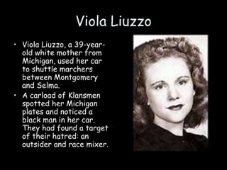 Viola Liuzzo
• Viola Liuzzo, a 39-year-
old white mother from
Michigan, used her car
to shuttle marchers
between Montgomery
and Selma.
• A carload of Klansmen
spotted her Michigan
plates and noticed a
black man in her car.
They had found a target
of their hatred: an
outsider and race mixer.
 