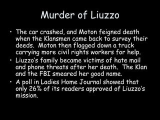 Murder of Liuzzo
• The car crashed, and Moton feigned death
when the Klansmen came back to survey their
deeds. Moton then flagged down a truck
carrying more civil rights workers for help.
• Liuzzo’s family became victims of hate mail
and phone threats after her death. The Klan
and the FBI smeared her good name.
• A poll in Ladies Home Journal showed that
only 26% of its readers approved of Liuzzo’s
mission.
 