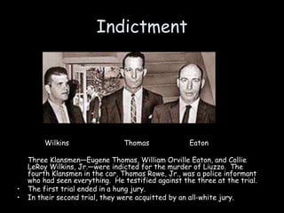 Indictment
Wilkins Thomas Eaton
Three Klansmen—Eugene Thomas, William Orville Eaton, and Collie
LeRoy Wilkins, Jr.—were indicted for the murder of Liuzzo. The
fourth Klansmen in the car, Thomas Rowe, Jr., was a police informant
who had seen everything. He testified against the three at the trial.
• The first trial ended in a hung jury.
• In their second trial, they were acquitted by an all-white jury.
 