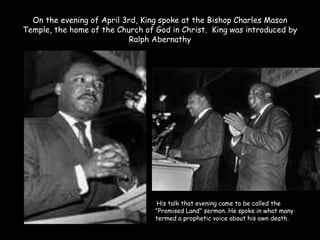 On the evening of April 3rd, King spoke at the Bishop Charles Mason
Temple, the home of the Church of God in Christ. King was introduced by
Ralph Abernathy
His talk that evening came to be called the
"Promised Land" sermon. He spoke in what many
termed a prophetic voice about his own death.
 