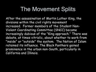 The Movement Splits
After the assassination of Martin Luther King, the
divisions within the civil rights movement
increased. Former members of the Student Non-
Violent Coordinating Committee (SNCC) became
increasingly dubious of the "King approach." There was
debate, at times vitriolic, about whether to work from
"inside" or "outside" the system. The Nation of Islam
retained its influence. The Black Panthers gained
prominence in the urban non-South, particularly in
California and Illinois.
 