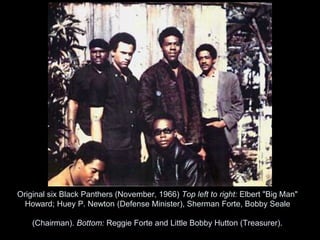 Original six Black Panthers (November, 1966) Top left to right: Elbert "Big Man"
Howard; Huey P. Newton (Defense Minister), Sherman Forte, Bobby Seale
(Chairman). Bottom: Reggie Forte and Little Bobby Hutton (Treasurer).
 