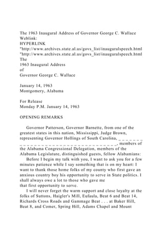 The 1963 Inaugural Address of Governor George C. Wallace
Weblink:
HYPERLINK
"http://www.archives.state.al.us/govs_list/inauguralspeech.html
"http://www.archives.state.al.us/govs_list/inauguralspeech.html
The
1963 Inaugural Address
of
Governor George C. Wallace
January 14, 1963
Montgomery, Alabama
For Release
Monday P.M. January 14, 1963
OPENING REMARKS
Governor Patterson, Governor Barnette, from one of the
greatest states in this nation, Mississippi, Judge Brown,
representing Governor Hollings of South Carolina, _ _ _ _ _ _ _
_ _ _ _ _ _ _ _ _ _ _ _ _ _ _ _ _ _ _ _ _ _ _ _ _ _ _, members of
the Alabama Congressional Delegation, members of the
Alabama Legislature, distinguished guests, fellow Alabamians:
Before I begin my talk with you, I want to ask you for a few
minutes patience while I say something that is on my heart: I
want to thank those home folks of my county who first gave an
anxious country boy his opportunity to serve in State politics. I
shall always owe a lot to those who gave me
that first opportunity to serve.
I will never forget the warm support and close loyalty at the
folks of Suttons, Haigler's Mill, Eufaula, Beat 6 and Beat 14,
Richards Cross Roads and Gammage Beat . . . at Baker Hill,
Beat 8, and Comer, Spring Hill, Adams Chapel and Mount
 