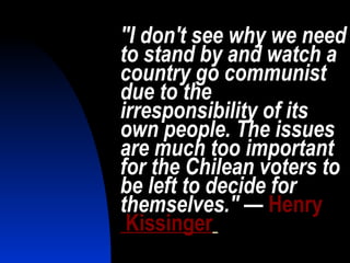 "I don't see why we need to stand by and watch a country go communist due to the irresponsibility of its own people. The issues are much too important for the Chilean voters to be left to decide for themselves."  —   Henry  Kissinger   