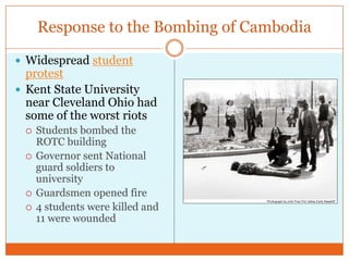 Response to the Bombing of CambodiaWidespread student protestKent State University near Cleveland Ohio had some of the worst riotsStudents bombed the ROTC buildingGovernor sent National guard soldiers to universityGuardsmen opened fire4 students were killed and 11 were wounded