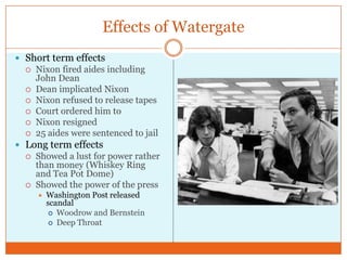 Effects of WatergateShort term effectsNixon fired aides including John DeanDean implicated NixonNixon refused to release tapesCourt ordered him toNixon resigned25 aides were sentenced to jail Long term effectsShowed a lust for power rather than money (Whiskey Ring and Tea Pot Dome)Showed the power of the pressWashington Post released scandal Woodrow and BernsteinDeep Throat