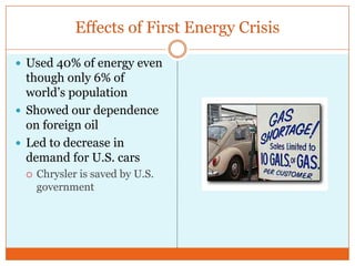 Effects of First Energy CrisisUsed 40% of energy even though only 6% of world’s populationShowed our dependence on foreign oilLed to decrease in demand for U.S. carsChrysler is saved by U.S. government