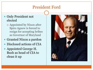 President FordOnly President not electedAppointed by Nixon after Spiro Agnew is forced to resign for accepting bribes as Governor of MarylandGranted Nixon a pardonDisclosed actions of CIAAppointed George H. Bush as head of CIA to clean it up