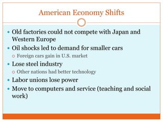 American Economy ShiftsOld factories could not compete with Japan and Western EuropeOil shocks led to demand for smaller carsForeign cars gain in U.S. marketLose steel industryOther nations had better technologyLabor unions lose powerMove to computers and service (teaching and social work)