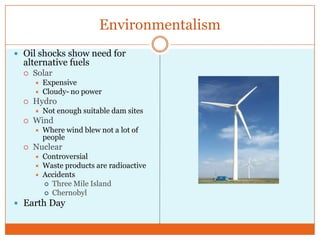 EnvironmentalismOil shocks show need for alternative fuelsSolarExpensiveCloudy- no powerHydroNot enough suitable dam sitesWindWhere wind blew not a lot of peopleNuclearControversialWaste products are radioactiveAccidentsThree Mile IslandChernobylEarth Day