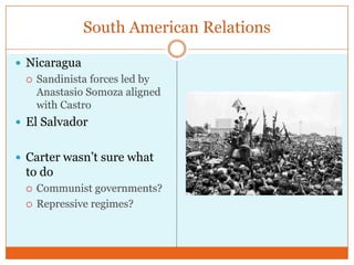 South American RelationsNicaraguaSandinista forces led by Anastasio Somoza aligned with CastroEl SalvadorCarter wasn’t sure what to doCommunist governments?Repressive regimes?