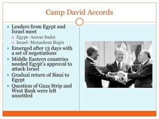 Camp David AccordsLeaders from Egypt and Israel meetEgypt- Anwar SadatIsrael- Menachem BeginEmerged after 13 days with a set of negotiationsMiddle Eastern countries needed Egypt’s approval to attack IsraelGradual return of Sinai to EgyptQuestion of Gaza Strip and West Bank were left unsettled