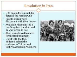 Revolution in IranU.S. depended on shah for defense the Persian GulfPeople of Iran were discontent with their leaderAyatollah Khomeini led a revolt against the shah and he was forced to fleeShah was allowed to enter for medical treatmentUpset with the U.S., militants seized the embassy in Tehran and took 53 American Prisoners
