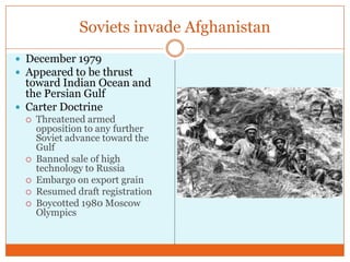 Soviets invade AfghanistanDecember 1979Appeared to be thrust toward Indian Ocean and the Persian GulfCarter DoctrineThreatened armed opposition to any further Soviet advance toward the GulfBanned sale of high technology to RussiaEmbargo on export grainResumed draft registrationBoycotted 1980 Moscow Olympics