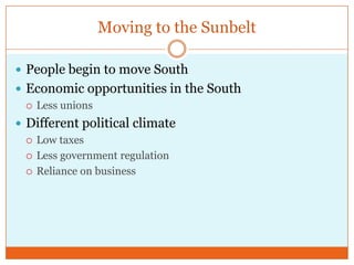 Moving to the SunbeltPeople begin to move SouthEconomic opportunities in the SouthLess unionsDifferent political climateLow taxesLess government regulationReliance on business