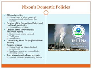 Nixon’s Domestic PoliciesAffirmative actionEnsure hiring of minorities for all government contracts of more than $50,000Creation of the Occupational Safety and Health AdministrationSafe working conditionsCreation of the Environmental Protection AgencyEnforce clean air and water actTackle smogAir pollutantsCost of living raises for people on Social SecurityRevenue sharingFederal funds are allocated to local governmentsLocal governments are responsible for allocating moneyTurn integration of schools to courtsSwann v. Charlotte Mecklenburg decision