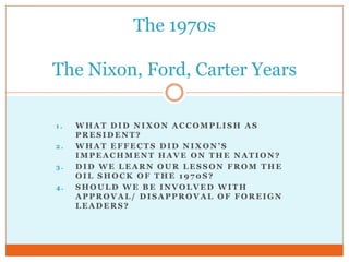 What did Nixon accomplish as President? What effects did Nixon’s impeachment have on the Nation? Did we learn our lesson from the oil shock of the 1970s? Should we be involved with approval/ disapproval of foreign leaders? The 1970sThe Nixon, Ford, Carter Years 