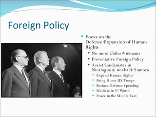 Foreign Policy
                  Focus on the
                   Defense/Expansion of Human
                   Rights
                     No more Chiles/   Vietnams
                     Preventative Foreign Policy
                     A ssist S andanistas in
                      Nicaragua & not back S omoza
                          Expand Human Rights
                      
                          B ring Home US Troops
                      
                          Reduce Defense S pending
                      
                          M ediate in 3 rd World
                      
                          Peace in the Middle East
                      
 