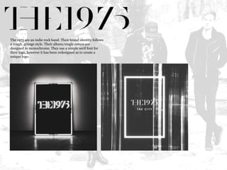 The 1975 are an indie rock band. Their brand identity follows 
a rough, grunge style. Their album/single covers are 
designed in monochrome. They use a simple serif font for 
their logo, however it has been redesigned as to create a 
unique logo. 
 