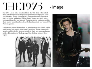 - image 
The 1975 are an indie rock band from the UK. They established 
their very recognisable image through their clothing style. Their 
look follows a rough, grunge style. They predominantly dress in 
black, with the lead singer, Matty Healy (image on right), often 
looking dishevelled and unkept. This mirrors the topics covered in 
their music; which has been described as haunting" and "smooth" by 
Paste magazine. 
Their music covers themes such as relationships and darker topics 
such as sex, love, drugs, hope, death, and fear. These are themes 
which would typically interest people in their late teens and young 
adults. Their choice of dark, grunge-like clothing mirrors these 
topics. 
 