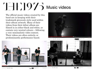 Music videos 
The official music videos created by this 
band are in keeping with their 
trademark greyscale style used within 
their album artwork. Many of their 
videos from their debut album are 
filmed in in either black and white, or 
contain very neutral colours – following 
a very minimalistic video content. 
Their videos are often entirely, or 
predominantly performance based. 
 