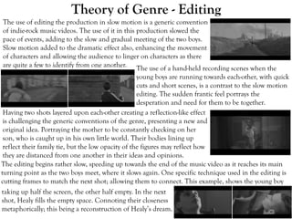 Theory of Genre - Editing
The use of editing the production in slow motion is a generic convention
of indie-rock music videos. The use of it in this production slowed the
pace of events, adding to the slow and gradual meeting of the two boys.
Slow motion added to the dramatic effect also, enhancing the movement
of characters and allowing the audience to linger on characters as there
are quite a few to identify from one another.
The editing begins rather slow, speeding up towards the end of the music video as it reaches its main
turning point as the two boys meet, where it slows again. One specific technique used in the editing is
cutting frames to match the next shot; allowing them to connect. This example, shows the young boy
Having two shots layered upon each-other creating a reflection-like effect
is challenging the generic conventions of the genre, presenting a new and
original idea. Portraying the mother to be constantly checking on her
son, who is caught up in his own little world. Their bodies lining up
reflect their family tie, but the low opacity of the figures may reflect how
they are distanced from one another in their ideas and opinions.
The use of a hand-held recording scenes when the
young boys are running towards each-other, with quick
cuts and short scenes, is a contrast to the slow motion
editing. The sudden frantic feel portrays the
desperation and need for them to be together.
taking up half the screen, the other half empty. In the next
shot, Healy fills the empty space. Connoting their closeness
metaphorically; this being a reconstruction of Healy’s dream.
 