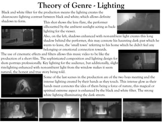 Theory of Genre - Lighting
Black and white filter for the production means the lighting creates the
chiaroscuro lighting contrast between black and white; which allows definite
shadows to form.
The use of cinematic effects and filters allows this music video to be like the
production of a short film. The sophisticated composition and lighting design for
shots portrays professionally. Key lighting for the audience, but additionally, slight
rim-lighting enhanced with non-ambient light from the window makes it seem
natural, the honest and true story being told.
Some of the last scenes in the production are of the two boys meeting and the
intense lighting created by their hands as they touch. This intense glow as their
hands meet connotes the idea of them being a force of nature, this magical or
spiritual extreme aspect is enhanced by the black and white filter. The strong
white lighting illuminating the dark streets.
This shot shows the lens flare, the performer
silhouetted by the ambient sunlight acting as back-
lighting for the viewer.
Also, on the left, shadows enhanced with non-ambient light creates this long
shadow behind the performer, this may connote his haunting dark past which he
wants to leave, the ‘small town’ referring to his home which he didn't feel any
belonging or emotional connection towards.
 