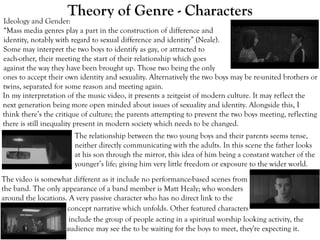 Theory of Genre - Characters
Ideology and Gender:
“Mass media genres play a part in the construction of difference and
identity, notably with regard to sexual difference and identity” (Neale).
Some may interpret the two boys to identify as gay, or attracted to
each-other, their meeting the start of their relationship which goes
against the way they have been brought up. Those two being the only
The relationship between the two young boys and their parents seems tense,
neither directly communicating with the adults. In this scene the father looks
at his son through the mirror, this idea of him being a constant watcher of the
younger’s life; giving him very little freedom or exposure to the wider world.
The video is somewhat different as it include no performance-based scenes from
the band. The only appearance of a band member is Matt Healy; who wonders
around the locations. A very passive character who has no direct link to the
In my interpretation of the music video, it presents a zeitgeist of modern culture. It may reflect the
next generation being more open minded about issues of sexuality and identity. Alongside this, I
think there’s the critique of culture; the parents attempting to prevent the two boys meeting, reflecting
there is still inequality present in modern society which needs to be changed.
ones to accept their own identity and sexuality. Alternatively the two boys may be re-united brothers or
twins, separated for some reason and meeting again.
concept narrative which unfolds. Other featured characters
include the group of people acting in a spiritual worship looking activity, the
audience may see the to be waiting for the boys to meet, they're expecting it.
 