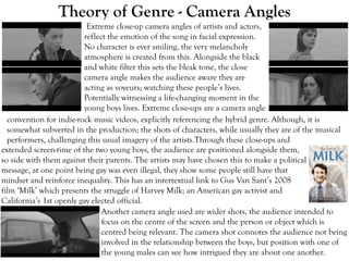 Theory of Genre - Camera Angles
Extreme close-up camera angles of artists and actors,
reflect the emotion of the song in facial expression.
No character is ever smiling, the very melancholy
atmosphere is created from this. Alongside the black
and white filter this sets the bleak tone, the close
camera angle makes the audience aware they are
acting as voyeurs; watching these people’s lives.
Potentially witnessing a life-changing moment in the
young boys lives. Extreme close-ups are a camera angle
convention for indie-rock music videos, explicitly referencing the hybrid genre. Although, it is
somewhat subverted in the production; the shots of characters, while usually they are of the musical
performers, challenging this usual imagery of the artists.Through these close-ups and
extended screen-time of the two young boys, the audience are positioned alongside them,
so side with them against their parents. The artists may have chosen this to make a political
message, at one point being gay was even illegal, they show some people still have that
mindset and reinforce inequality. This has an intertextual link to Gus Van Sant’s 2008
film ‘Milk’ which presents the struggle of Harvey Milk; an American gay activist and
California’s 1st openly gay elected official.
Another camera angle used are wider shots, the audience intended to
focus on the centre of the screen and the person or object which is
centred being relevant. The camera shot connotes the audience not being
involved in the relationship between the boys, but position with one of
the young males can see how intrigued they are about one another.
 