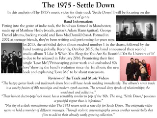 The 1975 - Settle Down
In this analysis ofThe 1975’s music video for their track ‘Settle Down’ I will be focusing on the
theory of genre.
Band Information:
Reviews of the Track and Music Video:
“The happy guitar hook and trademark drum beat will have heads nodding immediately. The album’s ninth track
is a catchy fusion of 80s nostalgia and modern synth accents. The sensual ditty speaks of relationships; the
unadvised and addictive.”
“Their honest electro-pop/rock music has a versatility similar to pop of the '80s. The song, "Settle Down," possesses
a youthful vigour that is infectious.”
“Not shy of a sleek monochrome video The 1975 return with a new clip for Settle Down. The enigmatic video
seems to hold a number of different messages. Through stylistic cinematography comes another wonderfully shot
film to add to their already vastly growing collection.”
Fitting into the genre of indie rock, the band was formed in Manchester;
made up of Matthew Healy (vocals, guitar), Adam Hann (guitar), George
Daniel (drums, backing vocals) and Ross MacDonald (bass). Formed in
2002 as teenage friends, they've been writing and performing for years now.
In 2013, the self-titled debut album reached number 1 in the charts, followed by the
band touring globally. Recently, October 2015, the band announced their second
studio album ‘I Like It When You Sleep for You Are So Beautiful Yet So Unaware of It’
is due to be released in February 2016. Premiering their first
single ‘Love Me’;“Prince-aping guitar work and unabashed 80s
love”showing the band’s evolution since the 1st album; the new
look and explaining ‘Love Me’ to be about narcissism.
 