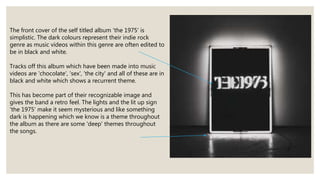 The front cover of the self titled album 'the 1975' is
simplistic. The dark colours represent their indie rock
genre as mu...