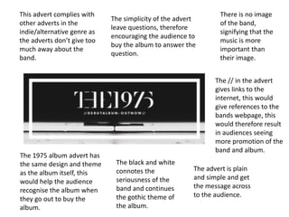 The 1975 album advert has
the same design and theme
as the album itself, this
would help the audience
recognise the album when
they go out to buy the
album.
The advert is plain
and simple and get
the message across
to the audience.
The simplicity of the advert
leave questions, therefore
encouraging the audience to
buy the album to answer the
question.
The black and white
connotes the
seriousness of the
band and continues
the gothic theme of
the album.
There is no image
of the band,
signifying that the
music is more
important than
their image.
This advert complies with
other adverts in the
indie/alternative genre as
the adverts don’t give too
much away about the
band.
The // in the advert
gives links to the
internet, this would
give references to the
bands webpage, this
would therefore result
in audiences seeing
more promotion of the
band and album.
 