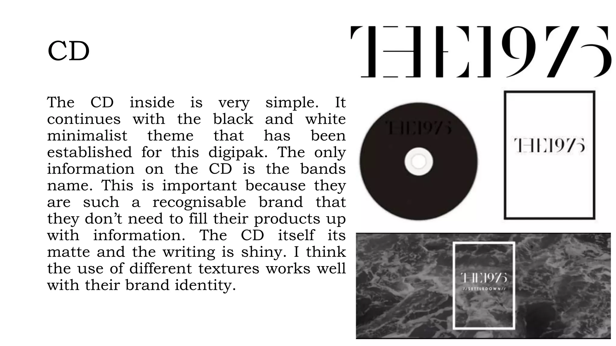 CD
The CD inside is very simple. It
continues with the black and white
minimalist theme that has been
established for this digipak. The only
information on the CD is the bands
name. This is important because they
are such a recognisable brand that
they don’t need to fill their products up
with information. The CD itself its
matte and the writing is shiny. I think
the use of different textures works well
with their brand identity.
 