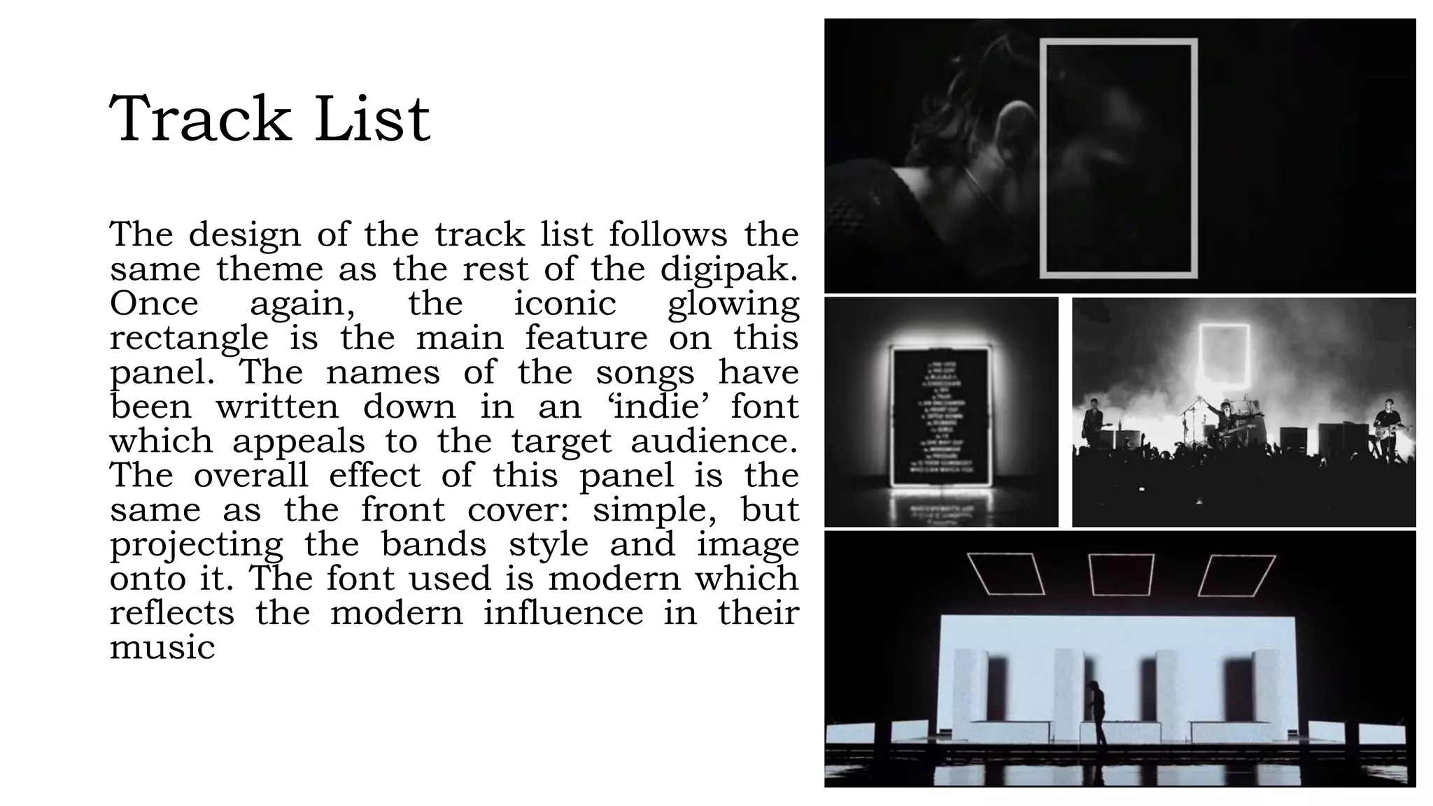 Track List
The design of the track list follows the
same theme as the rest of the digipak.
Once again, the iconic glowing
rectangle is the main feature on this
panel. The names of the songs have
been written down in an ‘indie’ font
which appeals to the target audience.
The overall effect of this panel is the
same as the front cover: simple, but
projecting the bands style and image
onto it. The font used is modern which
reflects the modern influence in their
music
 