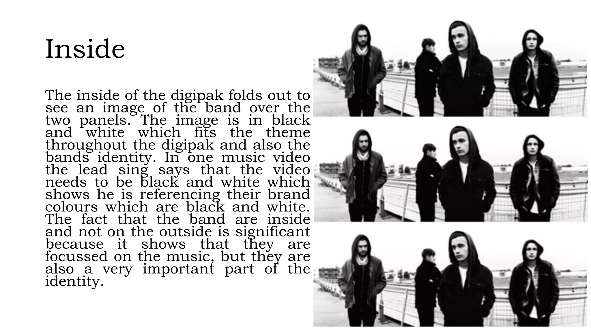 Inside
The inside of the digipak folds out to
see an image of the band over the
two panels. The image is in black
and white which fits the theme
throughout the digipak and also the
bands identity. In one music video
the lead sing says that the video
needs to be black and white which
shows he is referencing their brand
colours which are black and white.
The fact that the band are inside
and not on the outside is significant
because it shows that they are
focussed on the music, but they are
also a very important part of the
identity.
 