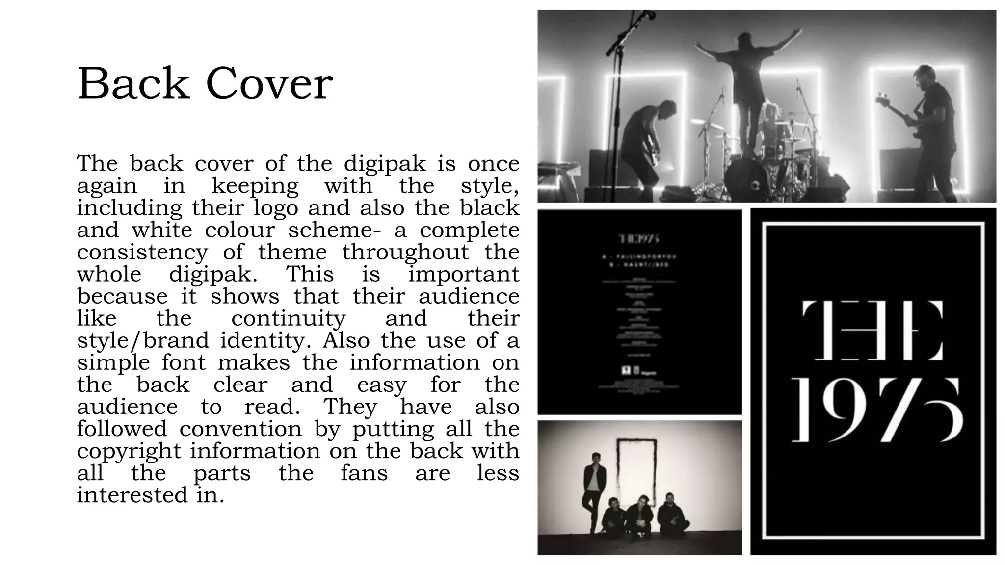 Back Cover
The back cover of the digipak is once
again in keeping with the style,
including their logo and also the black
and white colour scheme- a complete
consistency of theme throughout the
whole digipak. This is important
because it shows that their audience
like the continuity and their
style/brand identity. Also the use of a
simple font makes the information on
the back clear and easy for the
audience to read. They have also
followed convention by putting all the
copyright information on the back with
all the parts the fans are less
interested in.
 