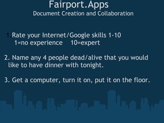 Fairport.Apps
Document Creation and Collaboration
1.Rate your Internet/Google skills 1-10 
     1=no experience    10=expert
2. Name any 4 people dead/alive that you would  
  like to have dinner with tonight.
3. Get a computer, turn it on, put it on the floor.
 