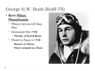 George H.W. Bush Bio(R-TX)
 Born: Milton,
Massachusetts
 Military Service-US Navy
Pilot
 Graduated-Yale 1948
 Member of Skull & Bones
 Moved to Texas in 1948
 Became an Oilman
 Never accepted as aTexan
 