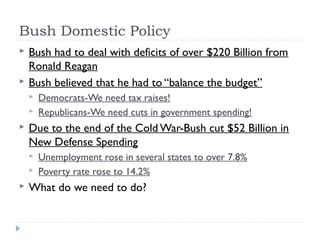 Bush Domestic Policy
 Bush had to deal with deficits of over $220 Billion from
Ronald Reagan
 Bush believed that he had to “balance the budget”
 Democrats-We need tax raises!
 Republicans-We need cuts in government spending!
 Due to the end of the Cold War-Bush cut $52 Billion in
New Defense Spending
 Unemployment rose in several states to over 7.8%
 Poverty rate rose to 14.2%
 What do we need to do?
 