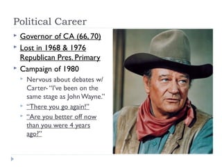 Political Career
 Governor of CA (66, 70)
 Lost in 1968 & 1976
Republican Pres. Primary
 Campaign of 1980
 Nervous about debates w/
Carter- “I’ve been on the
same stage as John Wayne.”
 “There you go again!”
 “Are you better off now
than you were 4 years
ago?”
 