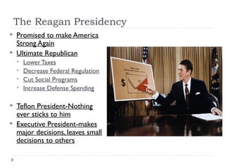 The Reagan Presidency
 Promised to make America
Strong Again
 Ultimate Republican
 Lower Taxes
 Decrease Federal Regulation
 Cut Social Programs
 Increase Defense Spending
 Teflon President-Nothing
ever sticks to him
 Executive President-makes
major decisions, leaves small
decisions to others
 