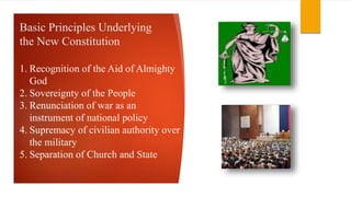 Basic Principles Underlying
the New Constitution
1. Recognition of the Aid of Almighty
God
2. Sovereignty of the People
3. Renunciation of war as an
instrument of national policy
4. Supremacy of civilian authority over
the military
5. Separation of Church and State
 