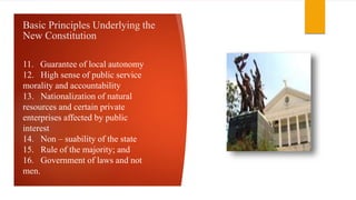 Basic Principles Underlying the
New Constitution
11. Guarantee of local autonomy
12. High sense of public service
morality and accountability
13. Nationalization of natural
resources and certain private
enterprises affected by public
interest
14. Non – suability of the state
15. Rule of the majority; and
16. Government of laws and not
men.
 